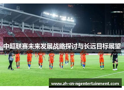 中超联赛未来发展战略探讨与长远目标展望