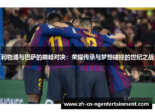 利物浦与巴萨的巅峰对决：荣耀传承与梦想碰撞的世纪之战