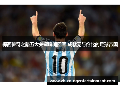 梅西传奇之路五大关键瞬间回顾 成就无与伦比的足球帝国