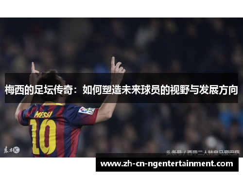 梅西的足坛传奇：如何塑造未来球员的视野与发展方向