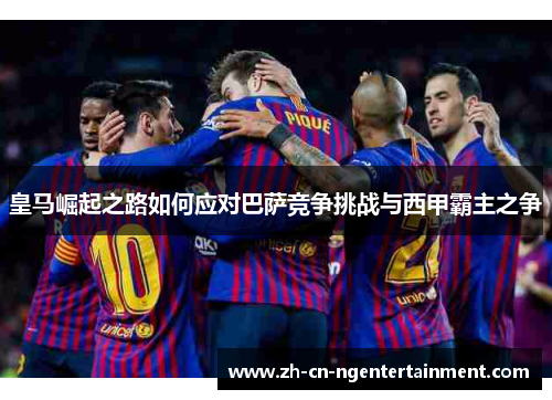 皇马崛起之路如何应对巴萨竞争挑战与西甲霸主之争