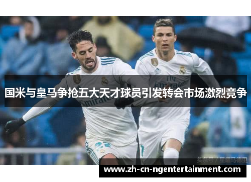 国米与皇马争抢五大天才球员引发转会市场激烈竞争