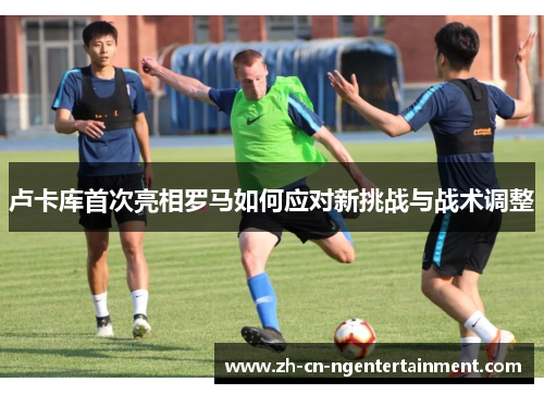 卢卡库首次亮相罗马如何应对新挑战与战术调整