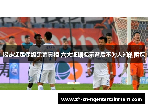 揭露辽足保级黑幕真相 六大证据揭示背后不为人知的阴谋