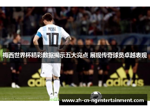 梅西世界杯精彩数据揭示五大亮点 展现传奇球员卓越表现