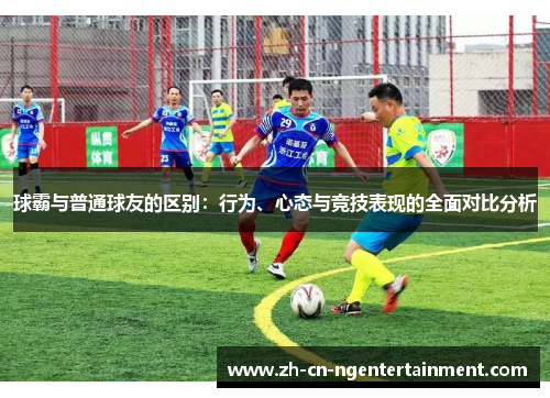 球霸与普通球友的区别:行为、心态与竞技表现的全面对比分析