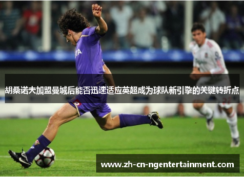 胡桑诺夫加盟曼城后能否迅速适应英超成为球队新引擎的关键转折点