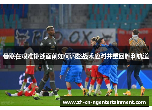 曼联在艰难挑战面前如何调整战术应对并重回胜利轨道
