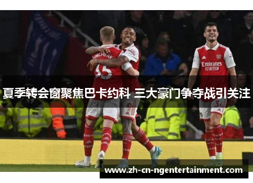 夏季转会窗聚焦巴卡约科 三大豪门争夺战引关注