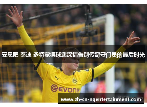 安息吧 泰迪 多特蒙德球迷深情告别传奇守门员的最后时光
