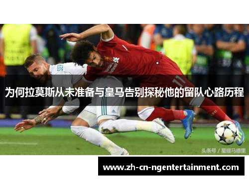 为何拉莫斯从未准备与皇马告别探秘他的留队心路历程