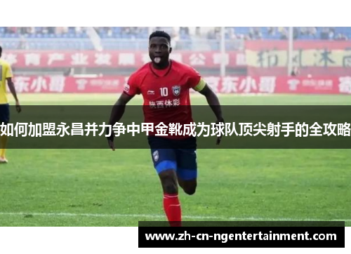 如何加盟永昌并力争中甲金靴成为球队顶尖射手的全攻略