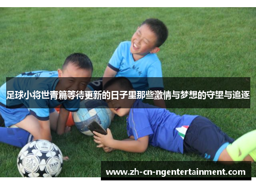 足球小将世青篇等待更新的日子里那些激情与梦想的守望与追逐