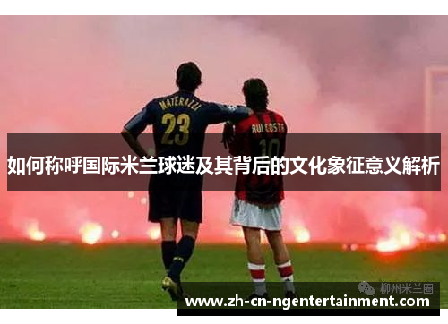 如何称呼国际米兰球迷及其背后的文化象征意义解析