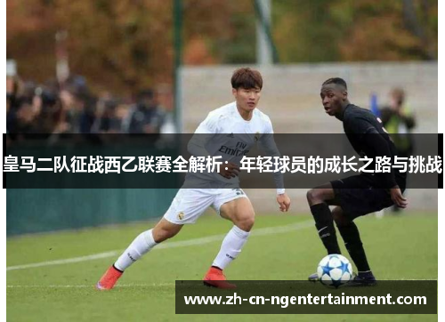 皇马二队征战西乙联赛全解析：年轻球员的成长之路与挑战