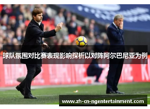 球队氛围对比赛表现影响探析以对阵阿尔巴尼亚为例