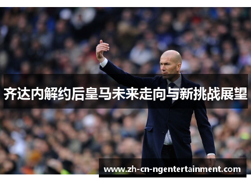 齐达内解约后皇马未来走向与新挑战展望