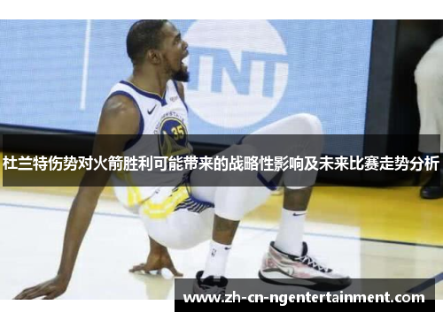 杜兰特伤势对火箭胜利可能带来的战略性影响及未来比赛走势分析