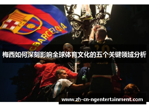 梅西如何深刻影响全球体育文化的五个关键领域分析