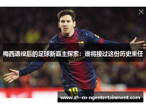 梅西退役后的足球新霸主探索：谁将接过这份历史重任