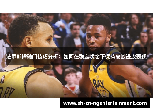 法甲前锋破门技巧分析：如何在稳定状态下保持高效进攻表现