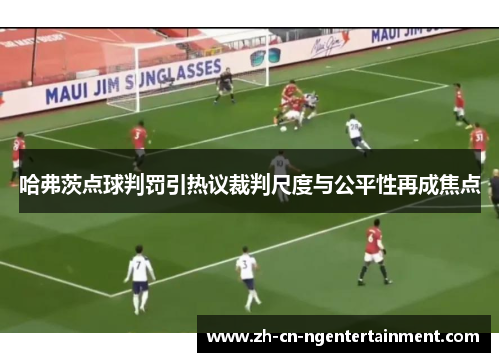 哈弗茨点球判罚引热议裁判尺度与公平性再成焦点