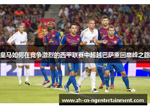 皇马如何在竞争激烈的西甲联赛中超越巴萨重回巅峰之路