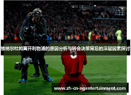 维纳尔杜姆离开利物浦的原因分析与转会决策背后的深层因素探讨