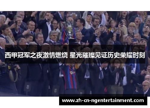西甲冠军之夜激情燃烧 星光璀璨见证历史荣耀时刻
