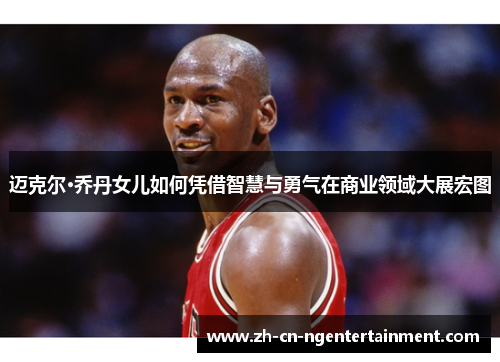 迈克尔·乔丹女儿如何凭借智慧与勇气在商业领域大展宏图 迈克尔·乔丹女儿如何凭借智慧与勇气在商业领域大展宏图