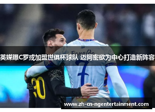 英媒曝C罗或加盟世俱杯球队 迈阿密欲为中心打造新阵容
