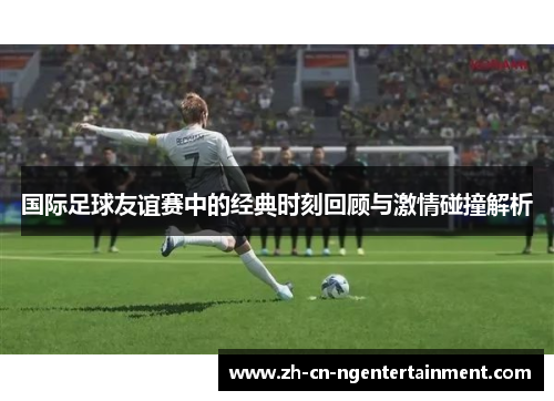 国际足球友谊赛中的经典时刻回顾与激情碰撞解析