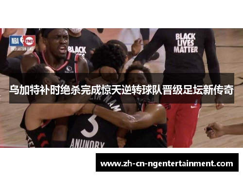 乌加特补时绝杀完成惊天逆转球队晋级足坛新传奇