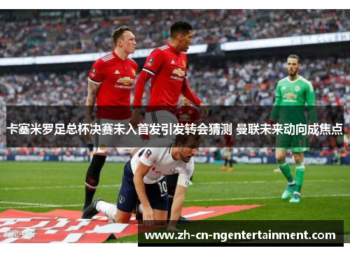 卡塞米罗足总杯决赛未入首发引发转会猜测 曼联未来动向成焦点