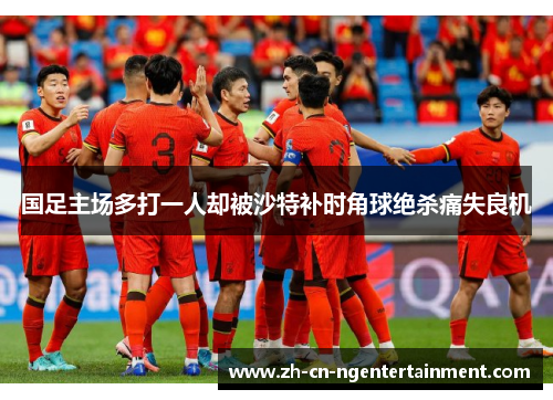 国足主场多打一人却被沙特补时角球绝杀痛失良机 国足主场多打一人却被沙特补时角球绝杀痛失良机